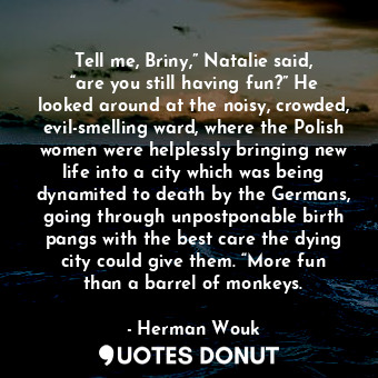 Tell me, Briny,” Natalie said, “are you still having fun?” He looked around at the noisy, crowded, evil-smelling ward, where the Polish women were helplessly bringing new life into a city which was being dynamited to death by the Germans, going through unpostponable birth pangs with the best care the dying city could give them. “More fun than a barrel of monkeys.