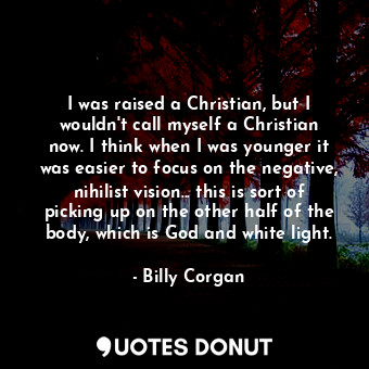 I was raised a Christian, but I wouldn&#39;t call myself a Christian now. I think when I was younger it was easier to focus on the negative, nihilist vision... this is sort of picking up on the other half of the body, which is God and white light.