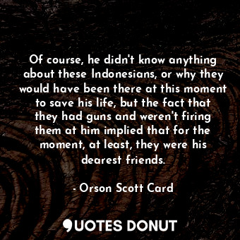 Of course, he didn't know anything about these Indonesians, or why they would have been there at this moment to save his life, but the fact that they had guns and weren't firing them at him implied that for the moment, at least, they were his dearest friends.