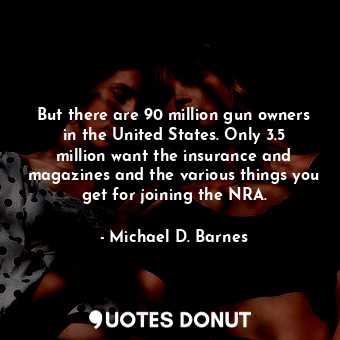 But there are 90 million gun owners in the United States. Only 3.5 million want the insurance and magazines and the various things you get for joining the NRA.