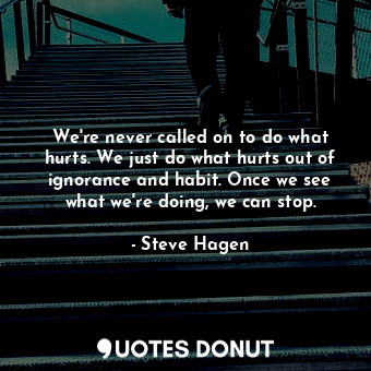 We're never called on to do what hurts. We just do what hurts out of ignorance and habit. Once we see what we're doing, we can stop.