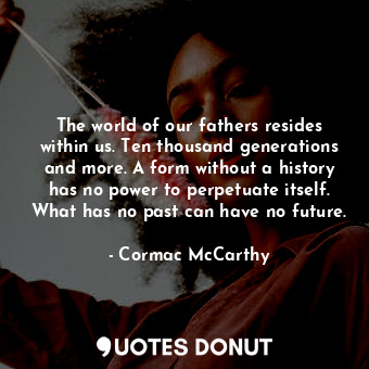 The world of our fathers resides within us. Ten thousand generations and more. A form without a history has no power to perpetuate itself. What has no past can have no future.