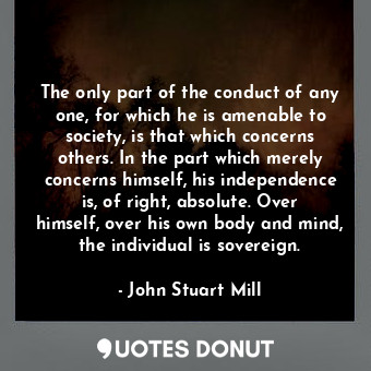 The only part of the conduct of any one, for which he is amenable to society, is that which concerns others. In the part which merely concerns himself, his independence is, of right, absolute. Over himself, over his own body and mind, the individual is sovereign.