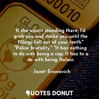 If she wasn't standing there, I'd grab you and shake you until the fillings fell out of your teeth." "Police brutality." "It has nothing to do with being a cop. It has to a do with being Italian.