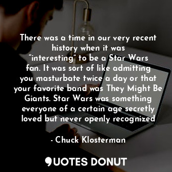 There was a time in our very recent history when it was “interesting” to be a Star Wars fan. It was sort of like admitting you masturbate twice a day or that your favorite band was They Might Be Giants. Star Wars was something everyone of a certain age secretly loved but never openly recognized
