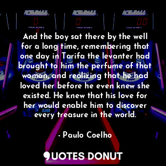 And the boy sat there by the well for a long time, remembering that one day in Tarifa the levanter had brought to him the perfume of that woman, and realizing that he had loved her before he even knew she existed. He knew that his love for her would enable him to discover every treasure in the world.