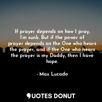 If prayer depends on how I pray, I’m sunk. But if the power of prayer depends on the One who hears the prayer, and if the One who hears the prayer is my Daddy, then I have hope.