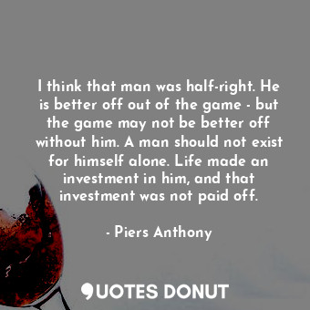 I think that man was half-right. He is better off out of the game - but the game may not be better off without him. A man should not exist for himself alone. Life made an investment in him, and that investment was not paid off.