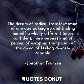 The dream of radical transformation: of one day waking up and finding himself a wholly different (more confident, more serene) kind of person, of escaping that prison of the given, of feeling divinely capable.