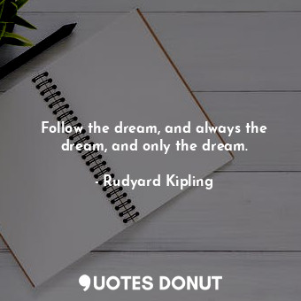 Follow the dream, and always the dream, and only the dream.