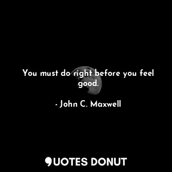 You must do right before you feel good.