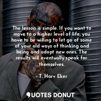 The lesson is simple. If you want to move to a higher level of life, you have to be willing to let go of some of your old ways of thinking and being and adopt new ones. The results will eventually speak for themselves.