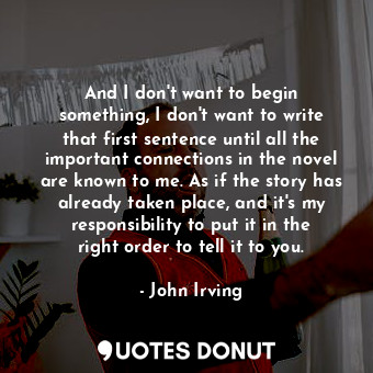 And I don&#39;t want to begin something, I don&#39;t want to write that first sentence until all the important connections in the novel are known to me. As if the story has already taken place, and it&#39;s my responsibility to put it in the right order to tell it to you.