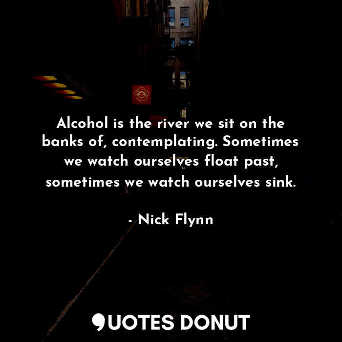 Alcohol is the river we sit on the banks of, contemplating. Sometimes we watch ourselves float past, sometimes we watch ourselves sink.