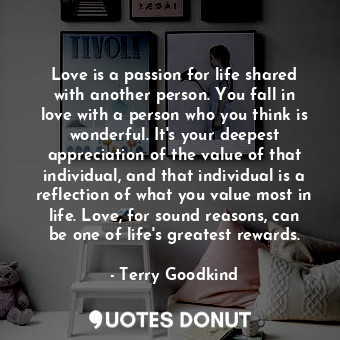 Love is a passion for life shared with another person. You fall in love with a person who you think is wonderful. It's your deepest appreciation of the value of that individual, and that individual is a reflection of what you value most in life. Love, for sound reasons, can be one of life's greatest rewards.