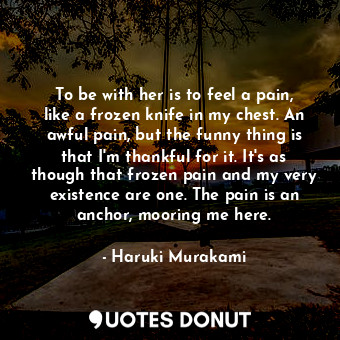  To be with her is to feel a pain, like a frozen knife in my chest. An awful pain... - Haruki Murakami - Quotes Donut