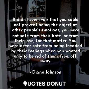 It didn't seem fair that you could not prevent being the object of other people's emotions, you were not safe from their hate--or from their love, for that matter. You were never safe from being invaded by their feelings when you wanted only to be rid of them, free, off, away.