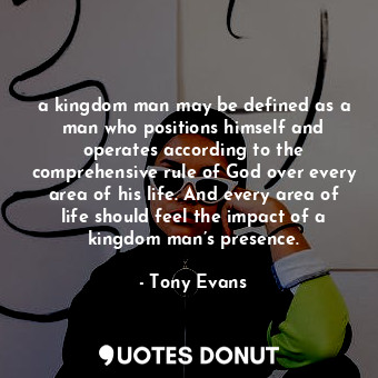 a kingdom man may be defined as a man who positions himself and operates according to the comprehensive rule of God over every area of his life. And every area of life should feel the impact of a kingdom man’s presence.