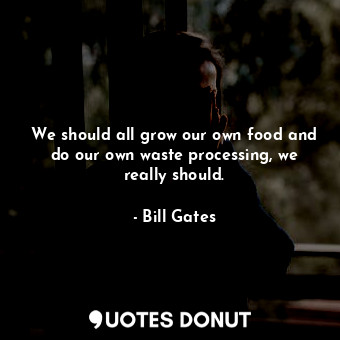 We should all grow our own food and do our own waste processing, we really should.