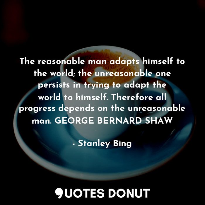 The reasonable man adapts himself to the world; the unreasonable one persists in trying to adapt the world to himself. Therefore all progress depends on the unreasonable man. GEORGE BERNARD SHAW