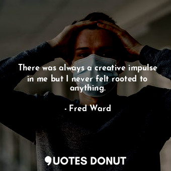There was always a creative impulse in me but I never felt rooted to anything.