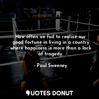 How often we fail to realize our good fortune in living in a country where happiness is more than a lack of tragedy.