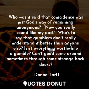 Who was it said that coincidence was just God’s way of remaining anonymous?” “Now you really sound like my dad.” “Who’s to say that gamblers don’t really understand it better than anyone else? Isn’t everything worthwhile a gamble? Can’t good come around sometimes through some strange back doors?