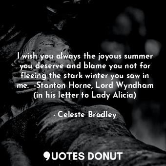 I wish you always the joyous summer you deserve and blame you not for fleeing the stark winter you saw in me.  -Stanton Horne, Lord Wyndham (in his letter to Lady Alicia)