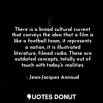 There is a broad cultural current that conveys the idea that a film is like a football team, it represents a nation, it is illustrated literature, filmed radio. These are outdated concepts, totally out of touch with today&#39;s realities.