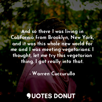 And so there I was living in California from Brooklyn, New York, and it was this whole new world for me and I was meeting vegetarians. I thought, let me try this vegetarian thing. I got really into that.