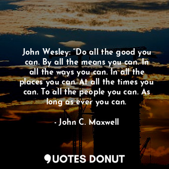 John Wesley: “Do all the good you can. By all the means you can. In all the ways you can. In all the places you can. At all the times you can. To all the people you can. As long as ever you can.