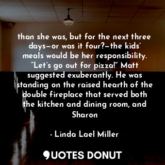 than she was, but for the next three days—or was it four?—the kids’ meals would be her responsibility. “Let’s go out for pizza!” Matt suggested exuberantly. He was standing on the raised hearth of the double fireplace that served both the kitchen and dining room, and Sharon