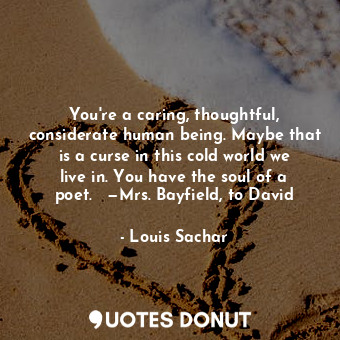 You're a caring, thoughtful, considerate human being. Maybe that is a curse in this cold world we live in. You have the soul of a poet.   —Mrs. Bayfield, to David