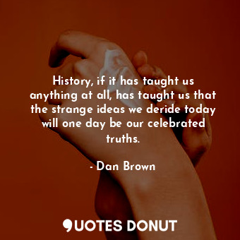 History, if it has taught us anything at all, has taught us that the strange ideas we deride today will one day be our celebrated truths.