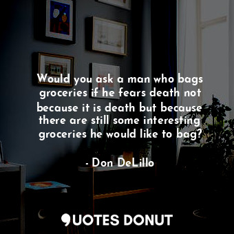 Would you ask a man who bags groceries if he fears death not because it is death but because there are still some interesting groceries he would like to bag?