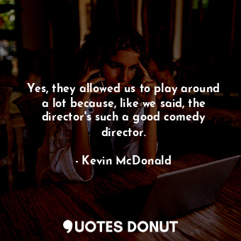 Yes, they allowed us to play around a lot because, like we said, the director&#39;s such a good comedy director.