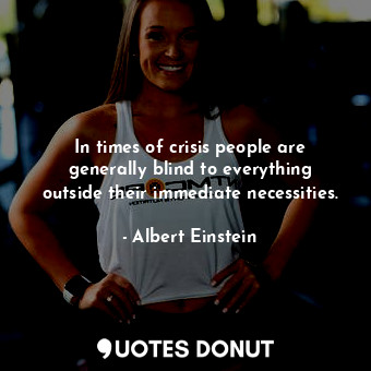 In times of crisis people are generally blind to everything outside their immediate necessities.