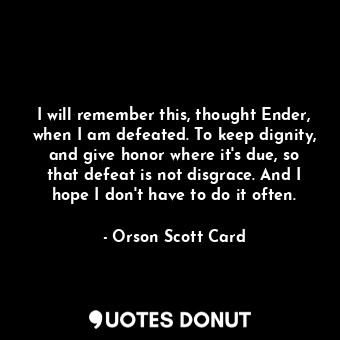 I will remember this, thought Ender, when I am defeated. To keep dignity, and give honor where it's due, so that defeat is not disgrace. And I hope I don't have to do it often.
