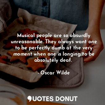 Musical people are so absurdly unreasonable. They always want one to be perfectly dumb at the very moment when one is longing to be absolutely deaf. 