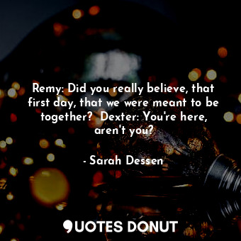 Remy: Did you really believe, that first day, that we were meant to be together?  Dexter: You're here, aren't you?