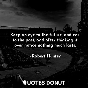 Keep an eye to the future, and ear to the past, and after thinking it over notice nothing much lasts.