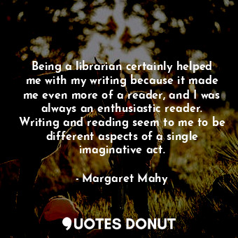 Being a librarian certainly helped me with my writing because it made me even more of a reader, and I was always an enthusiastic reader. Writing and reading seem to me to be different aspects of a single imaginative act.