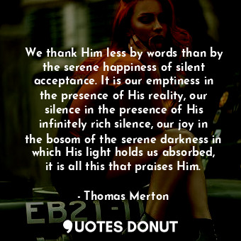 We thank Him less by words than by the serene happiness of silent acceptance. It is our emptiness in the presence of His reality, our silence in the presence of His infinitely rich silence, our joy in the bosom of the serene darkness in which His light holds us absorbed, it is all this that praises Him.