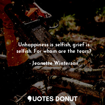 Unhappiness is selfish, grief is selfish. For whom are the tears?