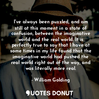 I've always been puzzled, and am still at this moment in a state of confusion, between the imaginative world and the real world. It is perfectly true to say that I have at some times in my life found that the imaginative world had pushed the real world right out of the way, and was literally more real.