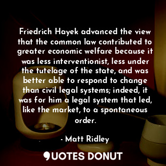 Friedrich Hayek advanced the view that the common law contributed to greater economic welfare because it was less interventionist, less under the tutelage of the state, and was better able to respond to change than civil legal systems; indeed, it was for him a legal system that led, like the market, to a spontaneous order.