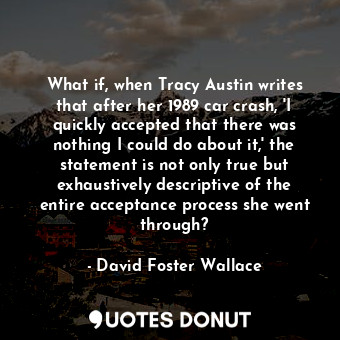 What if, when Tracy Austin writes that after her 1989 car crash, 'I quickly accepted that there was nothing I could do about it,' the statement is not only true but exhaustively descriptive of the entire acceptance process she went through?
