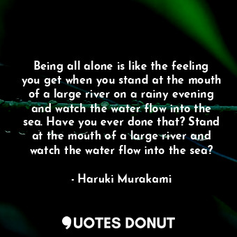 Being all alone is like the feeling you get when you stand at the mouth of a large river on a rainy evening and watch the water flow into the sea. Have you ever done that? Stand at the mouth of a large river and watch the water flow into the sea?