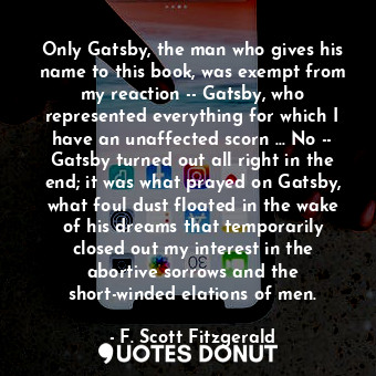 Only Gatsby, the man who gives his name to this book, was exempt from my reaction -- Gatsby, who represented everything for which I have an unaffected scorn ... No -- Gatsby turned out all right in the end; it was what prayed on Gatsby, what foul dust floated in the wake of his dreams that temporarily closed out my interest in the abortive sorrows and the short-winded elations of men.