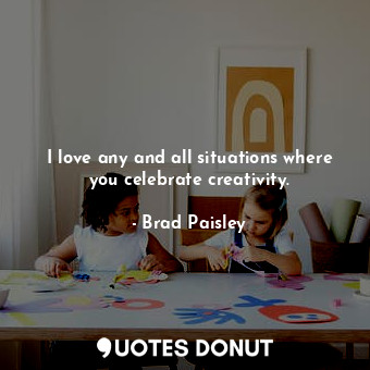 I love any and all situations where you celebrate creativity.